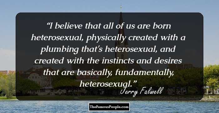 I believe that all of us are born heterosexual, physically created with a plumbing that's heterosexual, and created with the instincts and desires that are basically, fundamentally, heterosexual.
