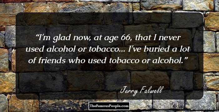 I'm glad now, at age 66, that I never used alcohol or tobacco... I've buried a lot of friends who used tobacco or alcohol.