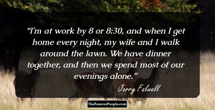 I'm at work by 8 or 8:30, and when I get home every night, my wife and I walk around the lawn. We have dinner together, and then we spend most of our evenings alone.