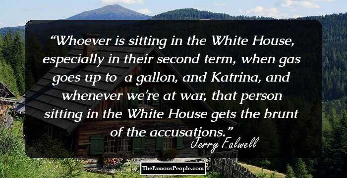 Whoever is sitting in the White House, especially in their second term, when gas goes up to $3 a gallon, and Katrina, and whenever we're at war, that person sitting in the White House gets the brunt of the accusations.