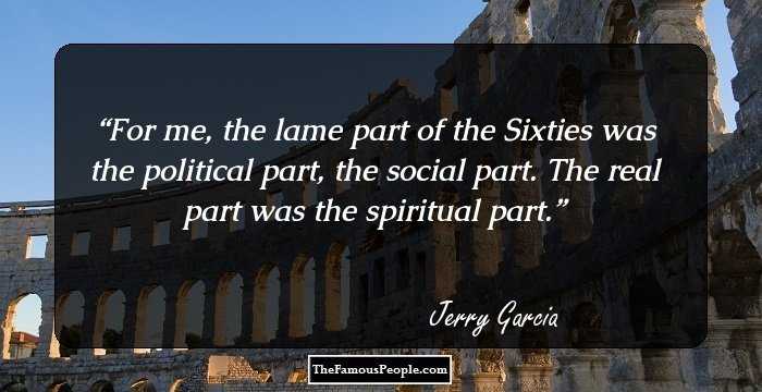 For me, the lame part of the Sixties was the political part, the social part. The real part was the spiritual part.
