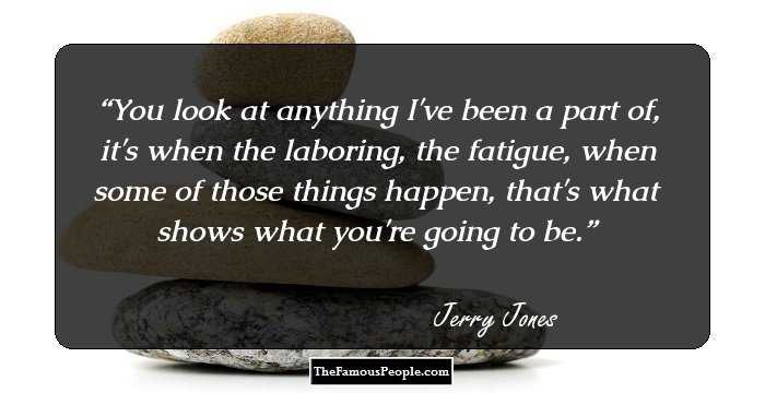 You look at anything I've been a part of, it's when the laboring, the fatigue, when some of those things happen, that's what shows what you're going to be.