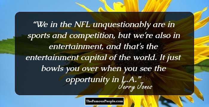 We in the NFL unquestionably are in sports and competition, but we're also in entertainment, and that's the entertainment capital of the world. It just bowls you over when you see the opportunity in L.A.