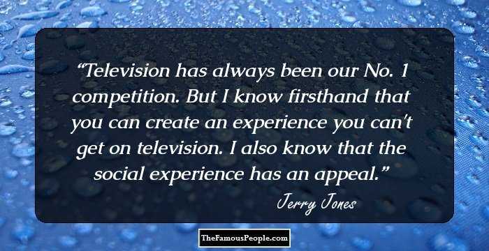 Television has always been our No. 1 competition. But I know firsthand that you can create an experience you can't get on television. I also know that the social experience has an appeal.