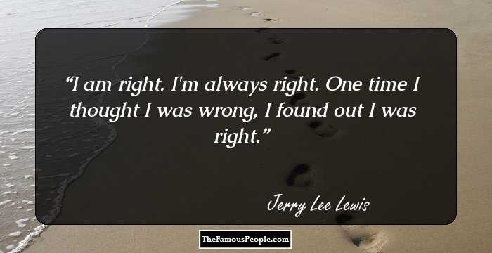 I am right. I`m always right. One time I thought I was wrong, I found out I was right.