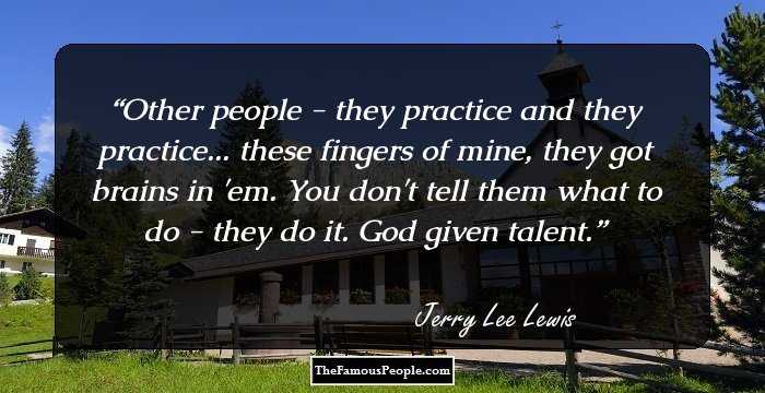 Other people - they practice and they practice... these fingers of mine, they got brains in 'em. You don't tell them what to do - they do it. God given talent.
