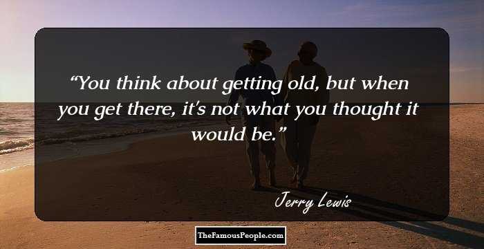 You think about getting old, but when you get there, it's not what you thought it would be.