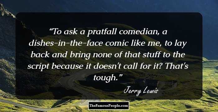 To ask a pratfall comedian, a dishes-in-the-face comic like me, to lay back and bring none of that stuff to the script because it doesn't call for it? That's tough.