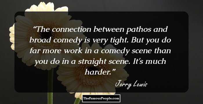 The connection between pathos and broad comedy is very tight. But you do far more work in a comedy scene than you do in a straight scene. It's much harder.