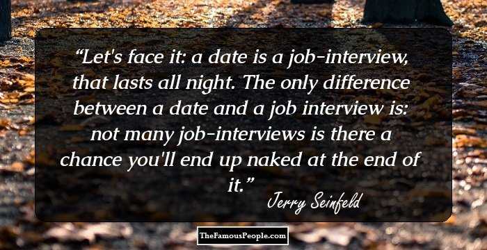 Let's face it: a date is a job-interview, that lasts all night. The only difference between a date and a job interview is: not many job-interviews is there a chance you'll end up naked at the end of it.