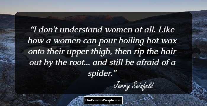 I don't understand women at all. 
Like how a women can pour boiling hot wax onto their upper thigh, then rip the hair out by the root... and still be afraid of a spider.