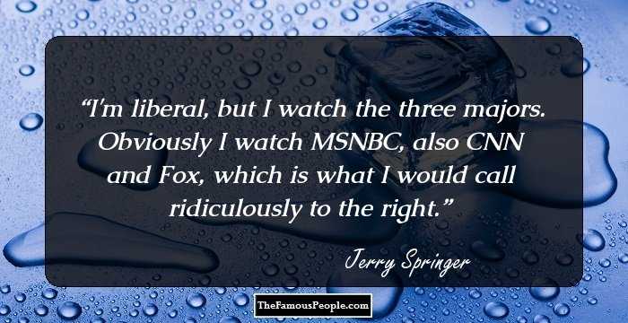 I'm liberal, but I watch the three majors. Obviously I watch MSNBC, also CNN and Fox, which is what I would call ridiculously to the right.