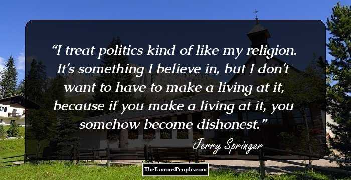 I treat politics kind of like my religion. It's something I believe in, but I don't want to have to make a living at it, because if you make a living at it, you somehow become dishonest.