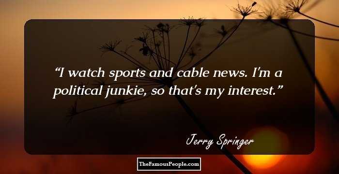 I watch sports and cable news. I'm a political junkie, so that's my interest.