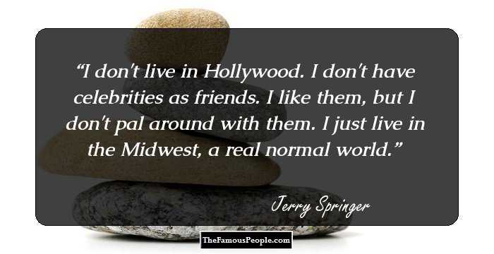 I don't live in Hollywood. I don't have celebrities as friends. I like them, but I don't pal around with them. I just live in the Midwest, a real normal world.