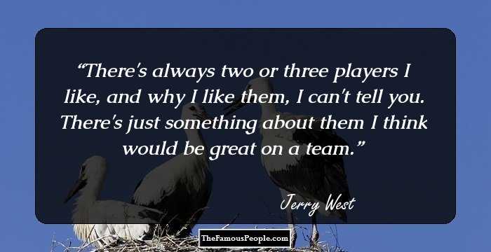 There's always two or three players I like, and why I like them, I can't tell you. There's just something about them I think would be great on a team.