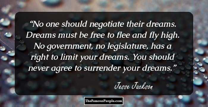 No one should negotiate their dreams. Dreams must be free to flee and fly high. No government, no legislature, has a right to limit your dreams. You should never agree to surrender your dreams.