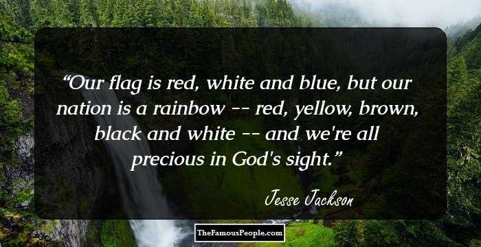 Our flag is red, white and blue, but our nation is a rainbow -- red, yellow, brown, black and white -- and we're all precious in God's sight.