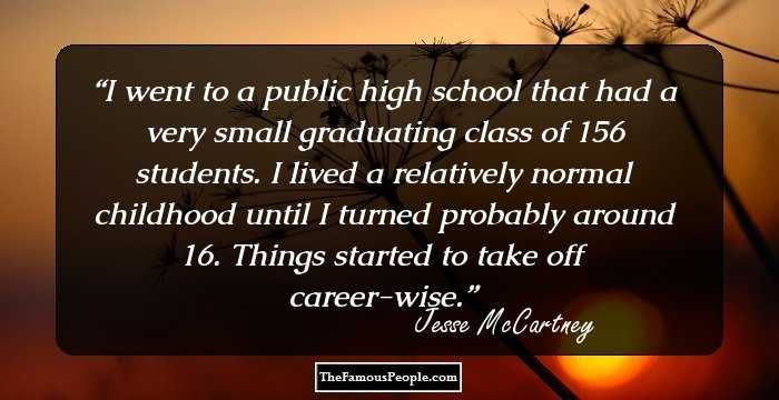 I went to a public high school that had a very small graduating class of 156 students. I lived a relatively normal childhood until I turned probably around 16. Things started to take off career-wise.