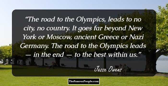 The road to the Olympics, leads to no city, no country. It goes far beyond New York or Moscow, ancient Greece or Nazi Germany. The road to the Olympics leads — in the end — to the best within us.
