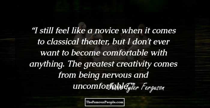 I still feel like a novice when it comes to classical theater, but I don't ever want to become comfortable with anything. The greatest creativity comes from being nervous and uncomfortable.