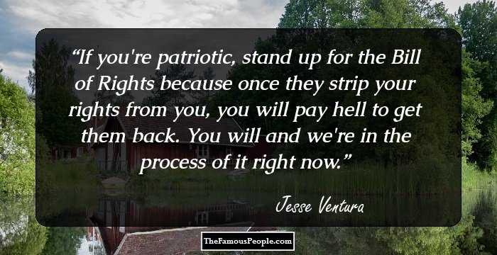 If you're patriotic, stand up for the Bill of Rights because once they strip your rights from you, you will pay hell to get them back. You will and we're in the process of it right now.