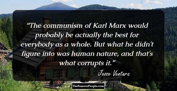 The communism of Karl Marx would probably be actually the best for everybody as a whole. But what he didn't figure into was human nature, and that's what corrupts it.