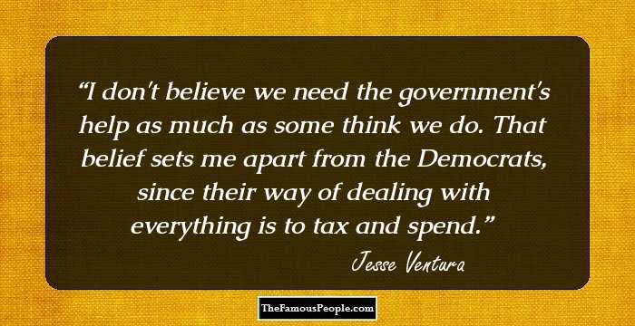 I don't believe we need the government's help as much as some think we do. That belief sets me apart from the Democrats, since their way of dealing with everything is to tax and spend.