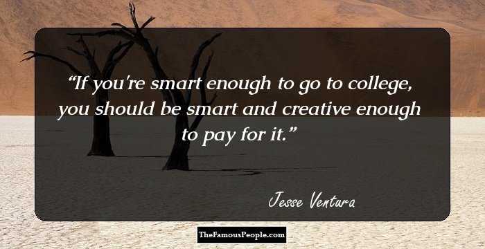 If you're smart enough to go to college, you should be smart and creative enough to pay for it.
