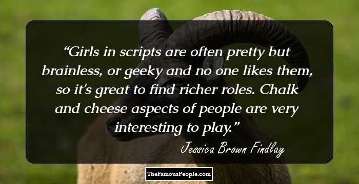 Girls in scripts are often pretty but brainless, or geeky and no one likes them, so it's great to find richer roles. Chalk and cheese aspects of people are very interesting to play.