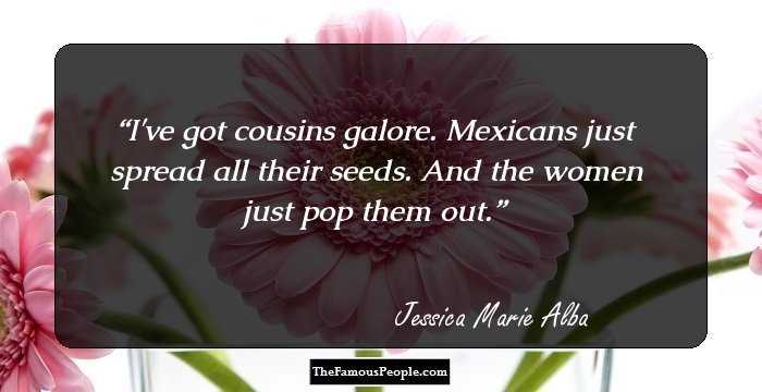 I've got cousins galore. Mexicans just spread all their seeds. And the women just pop them out.