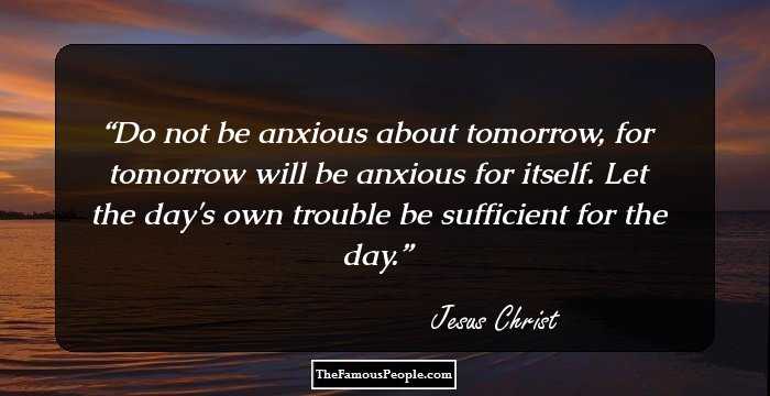 Do not be anxious about tomorrow, for tomorrow will be anxious for itself. Let the day's own trouble be sufficient for the day.