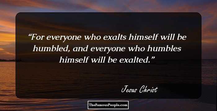 For everyone who exalts himself will be humbled, and everyone who humbles himself will be exalted.