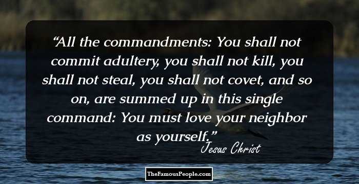 All the commandments: You shall not commit adultery, you shall not kill, you shall not steal, you shall not covet, and so on, are summed up in this single command: You must love your neighbor as yourself.