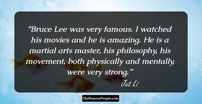 Bruce Lee was very famous. I watched his movies and he is amazing. He is a martial arts master, his philosophy, his movement, both physically and mentally, were very strong.