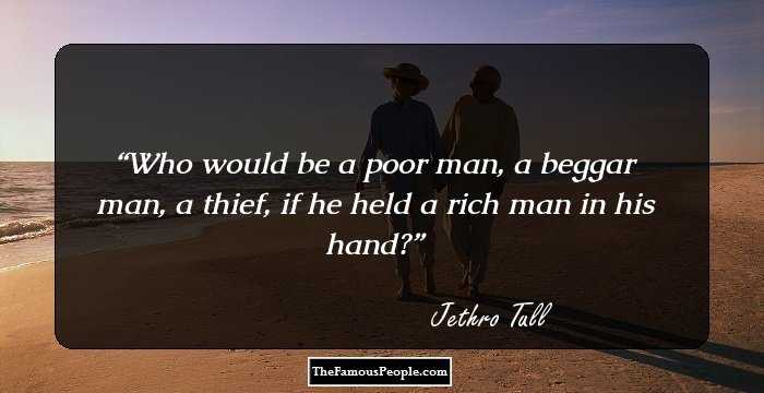 Who would be a poor man, a beggar man, a thief, if he held a rich man in his hand?