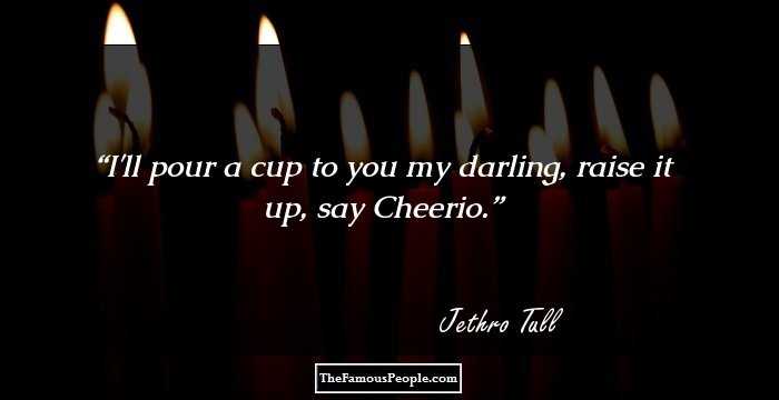 I'll pour a cup to you my darling, raise it up, say Cheerio.