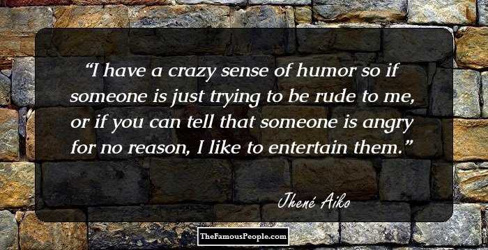 I have a crazy sense of humor so if someone is just trying to be rude to me, or if you can tell that someone is angry for no reason, I like to entertain them.