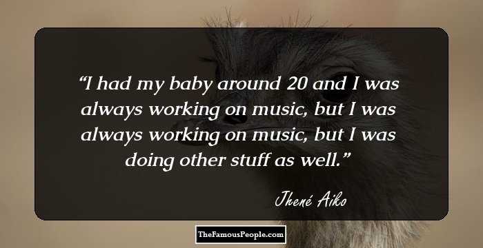 I had my baby around 20 and I was always working on music, but I was always working on music, but I was doing other stuff as well.