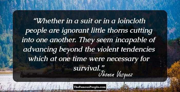 Whether in a suit or in a loincloth people are ignorant little thorns cutting into one another. They seem incapable of advancing beyond the violent tendencies which at one time were necessary for survival.