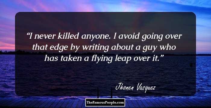 I never killed anyone. I avoid going over that edge by writing about a guy who has taken a flying leap over it.