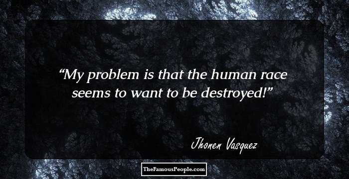 My problem is that the human race seems to want to be destroyed!