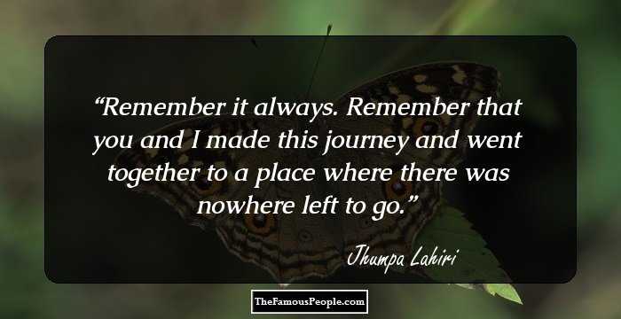Remember it always. Remember that you and I made this journey and went together to a place where there was nowhere left to go.
