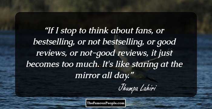 If I stop to think about fans, or bestselling, or not bestselling, or good reviews, or not-good reviews, it just becomes too much. It's like staring at the mirror all day.