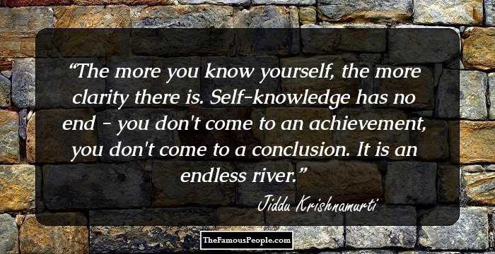 The more you know yourself, the more clarity there is. Self-knowledge has no end - you don't come to an achievement, you don't come to a conclusion. It is an endless river.