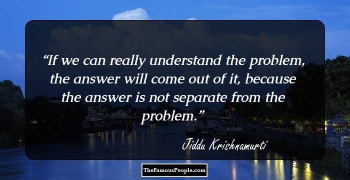If we can really understand the problem, the answer will come out of it, because the answer is not separate from the problem.