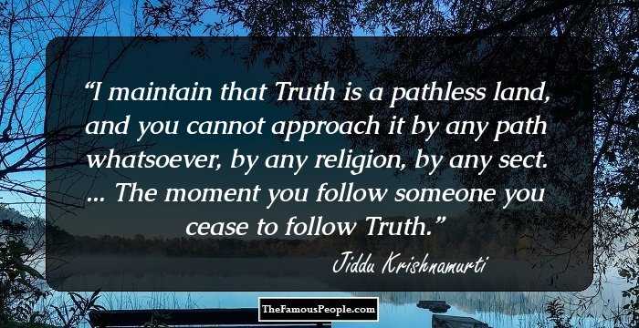 I maintain that Truth is a pathless land, and you cannot approach it by any path whatsoever, by any religion, by any sect. ... The moment you follow someone you cease to follow Truth.