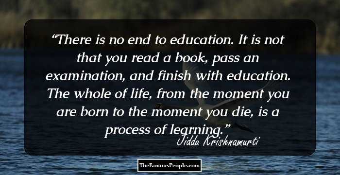 There is no end to education. It is not that you read a book, pass an examination, and finish with education. The whole of life, from the moment you are born to the moment you die, is a process of learning.