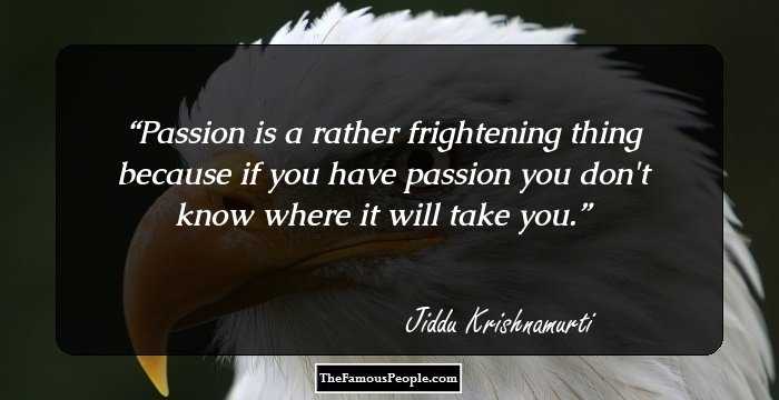 Passion is a rather frightening thing because if you have passion you don't know where it will take you.