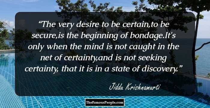 The very desire to be certain,to be secure,is the beginning of bondage.It's only when the mind is not caught in the net of certainty,and is not seeking certainty, that it is in a state of discovery.